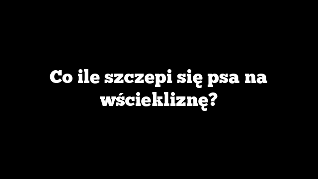 Co ile szczepi się psa na wściekliznę?