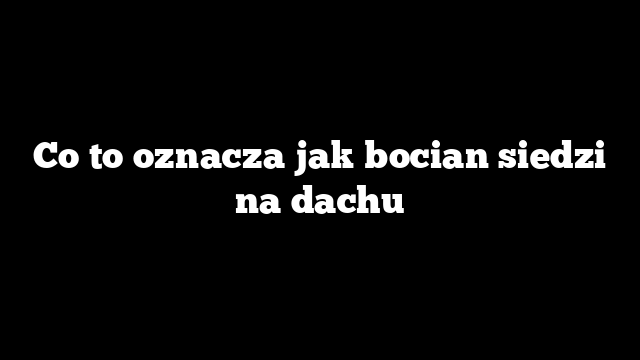 Co to oznacza jak bocian siedzi na dachu