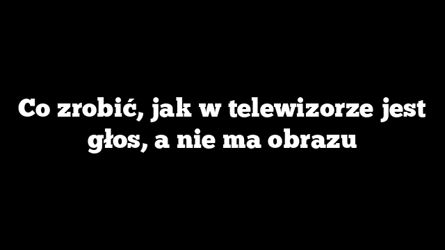 Co zrobić, jak w telewizorze jest głos, a nie ma obrazu