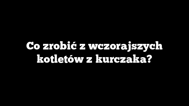 Co zrobić z wczorajszych kotletów z kurczaka?