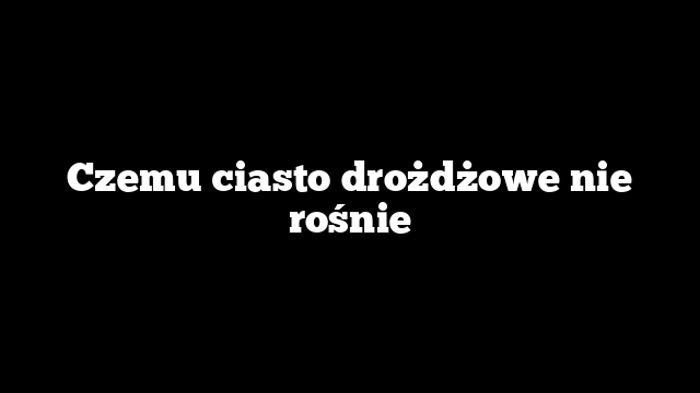Czemu ciasto drożdżowe nie rośnie