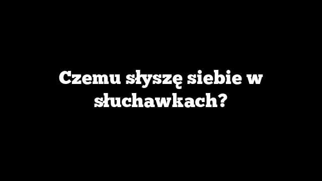 Czemu słyszę siebie w słuchawkach?
