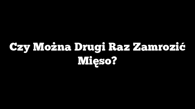 Czy Można Drugi Raz Zamrozić Mięso?