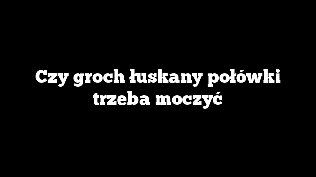 Czy groch łuskany połówki trzeba moczyć