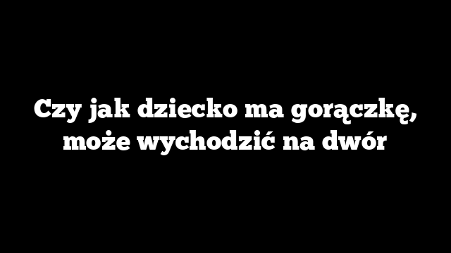 Czy jak dziecko ma gorączkę, może wychodzić na dwór