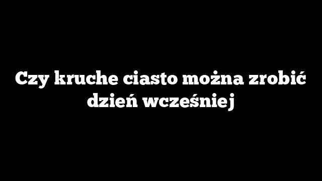 Czy kruche ciasto można zrobić dzień wcześniej