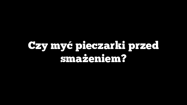 Czy myć pieczarki przed smażeniem?