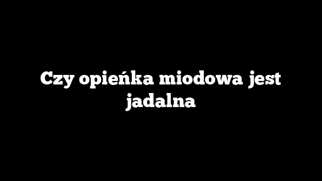Czy opieńka miodowa jest jadalna