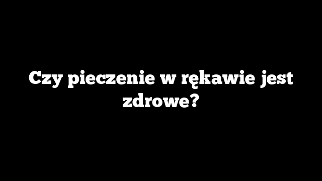 Czy pieczenie w rękawie jest zdrowe?
