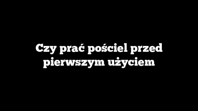 Czy prać pościel przed pierwszym użyciem
