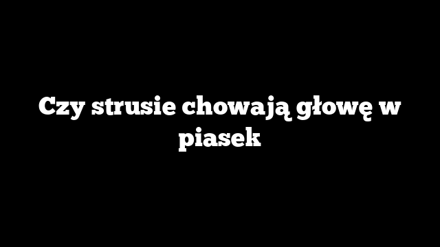 Czy strusie chowają głowę w piasek