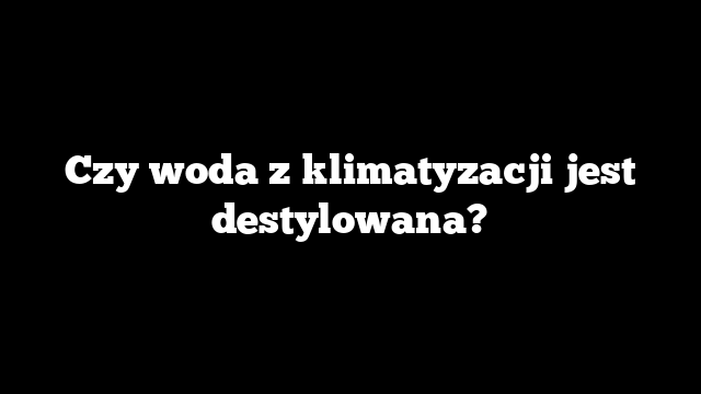 Czy woda z klimatyzacji jest destylowana?