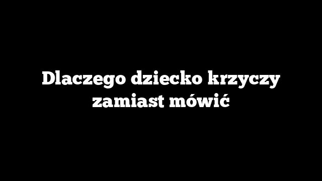 Dlaczego dziecko krzyczy zamiast mówić