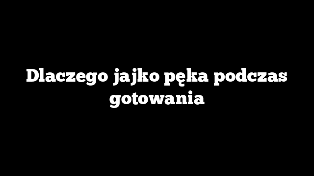Dlaczego jajko pęka podczas gotowania