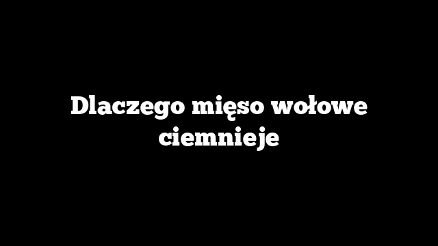 Dlaczego mięso wołowe ciemnieje