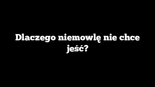 Dlaczego niemowlę nie chce jeść?