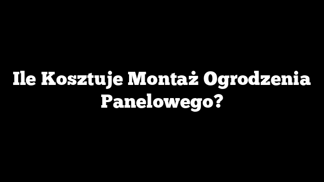 Ile Kosztuje Montaż Ogrodzenia Panelowego?