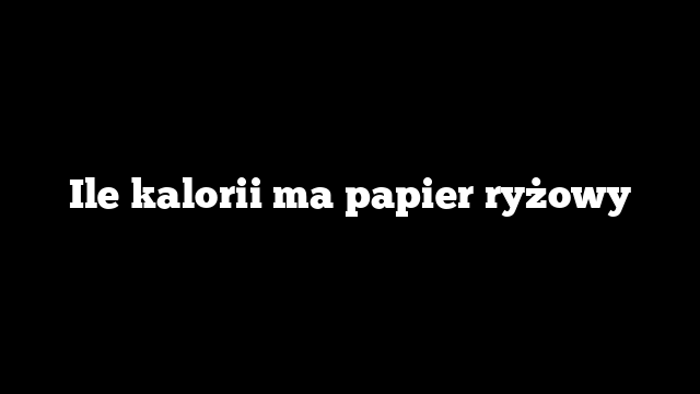 Ile kalorii ma papier ryżowy