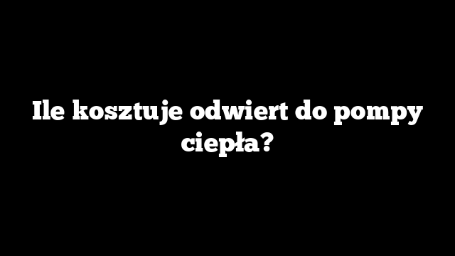 Ile kosztuje odwiert do pompy ciepła?