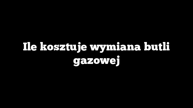 Ile kosztuje wymiana butli gazowej