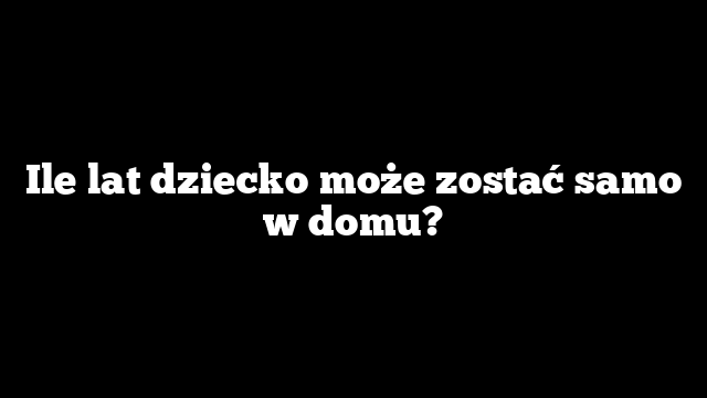 Ile lat dziecko może zostać samo w domu?