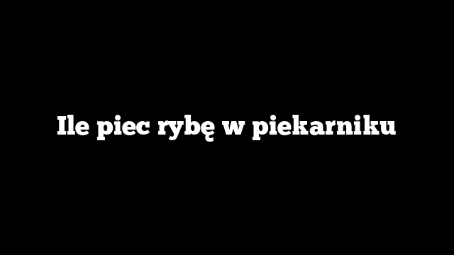 Ile piec rybę w piekarniku