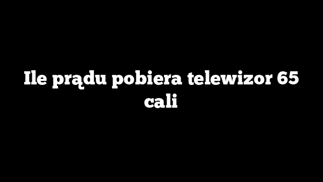 Ile prądu pobiera telewizor 65 cali