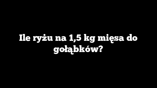 Ile ryżu na 1,5 kg mięsa do gołąbków?