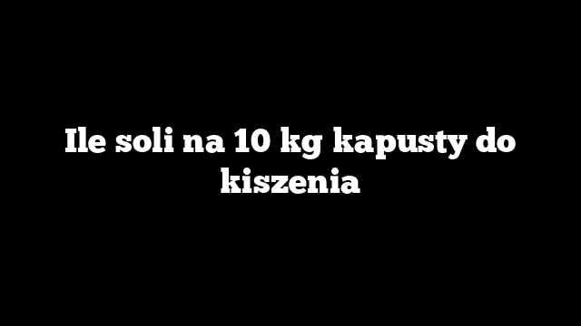 Ile soli na 10 kg kapusty do kiszenia