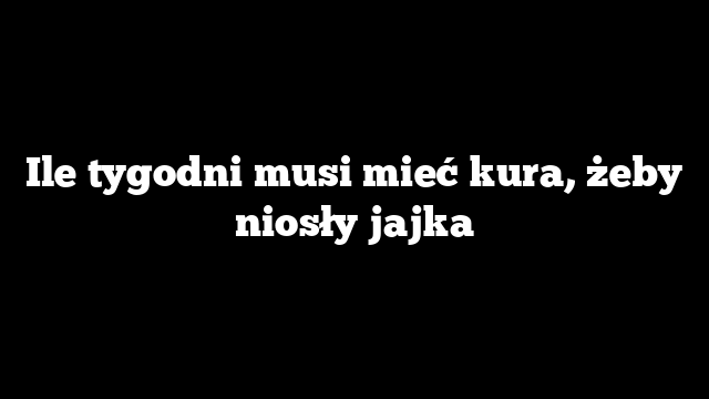Ile tygodni musi mieć kura, żeby niosły jajka