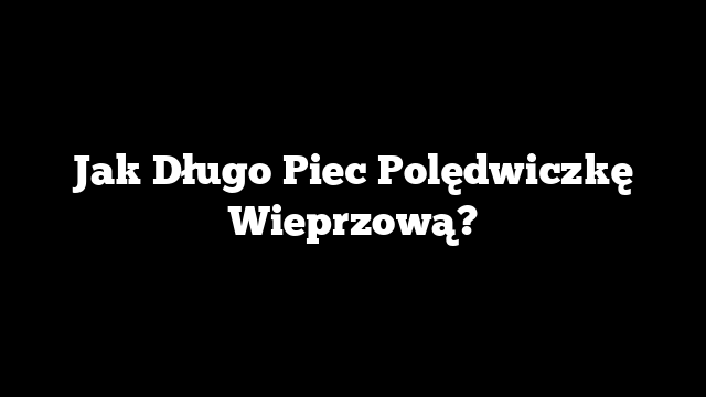Jak Długo Piec Polędwiczkę Wieprzową?