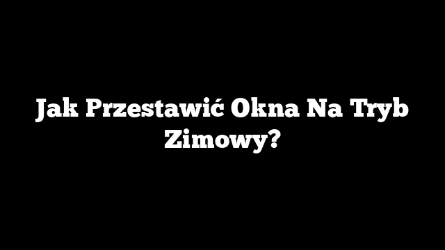 Jak Przestawić Okna Na Tryb Zimowy?