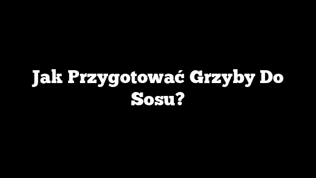 Jak Przygotować Grzyby Do Sosu?