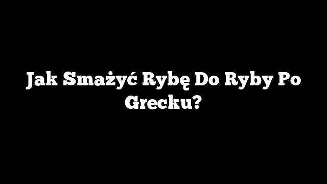 Jak Smażyć Rybę Do Ryby Po Grecku?