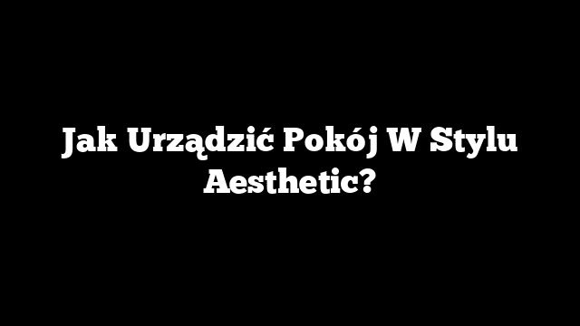 Jak Urządzić Pokój W Stylu Aesthetic?
