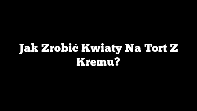 Jak Zrobić Kwiaty Na Tort Z Kremu?