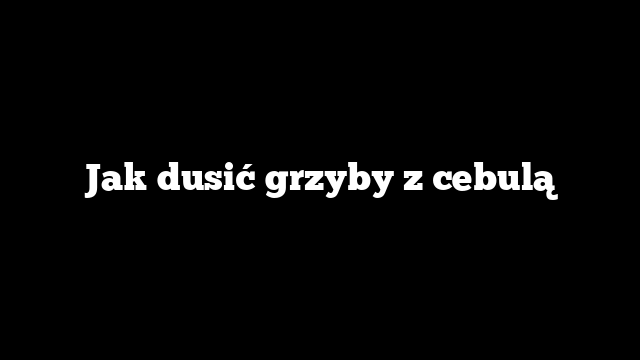 Jak dusić grzyby z cebulą