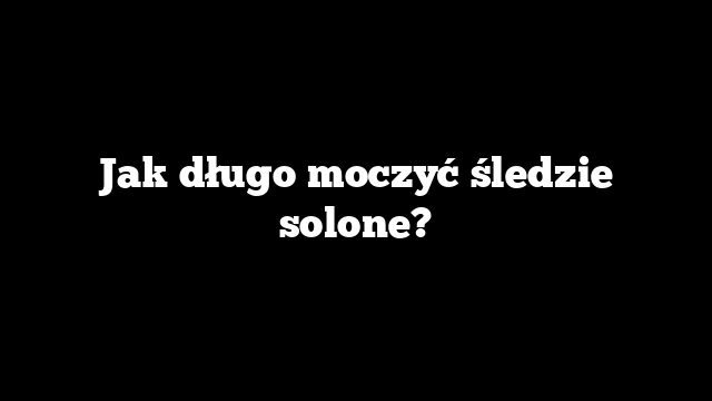Jak długo moczyć śledzie solone?