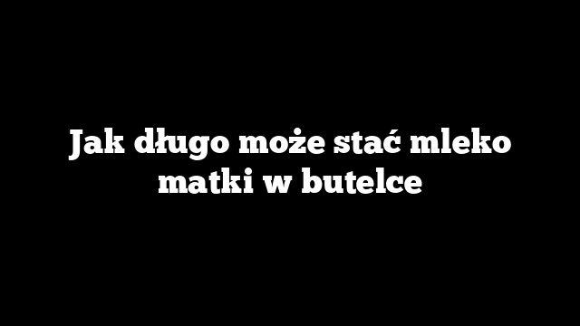 Jak długo może stać mleko matki w butelce