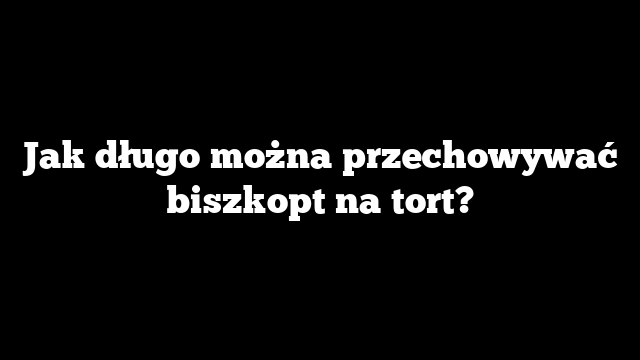 Jak długo można przechowywać biszkopt na tort?