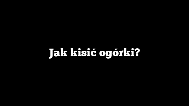 Jak kisić ogórki?