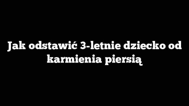 Jak odstawić 3-letnie dziecko od karmienia piersią