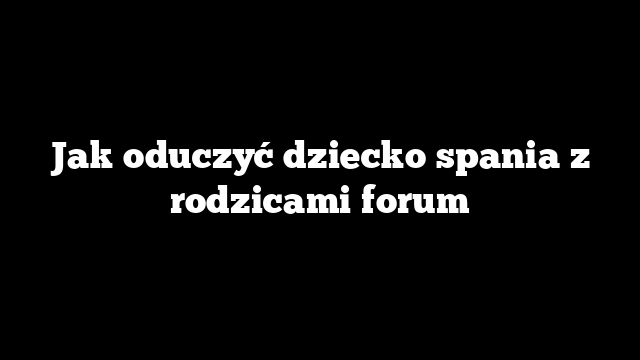 Jak oduczyć dziecko spania z rodzicami forum