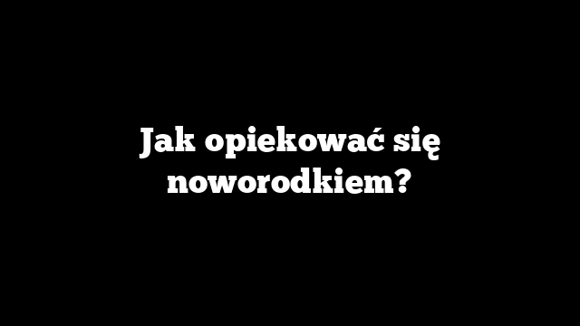 Jak opiekować się noworodkiem?