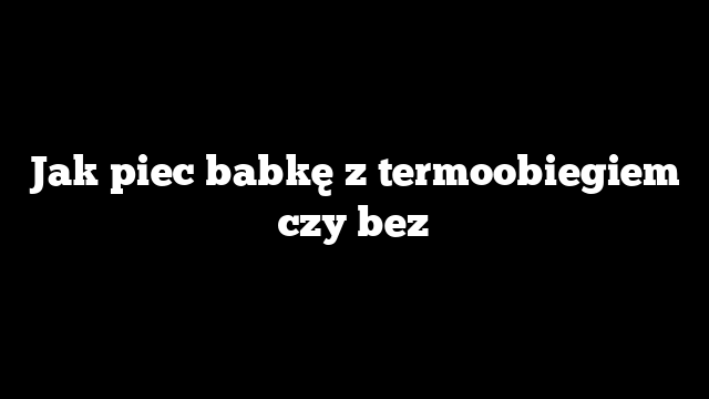 Jak piec babkę z termoobiegiem czy bez