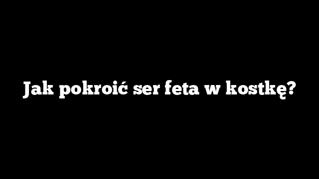 Jak pokroić ser feta w kostkę?