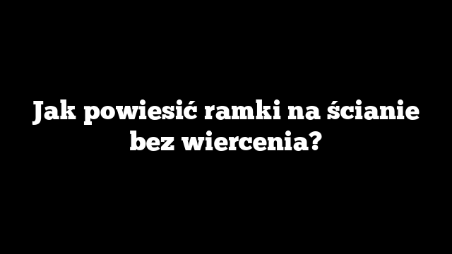 Jak powiesić ramki na ścianie bez wiercenia?