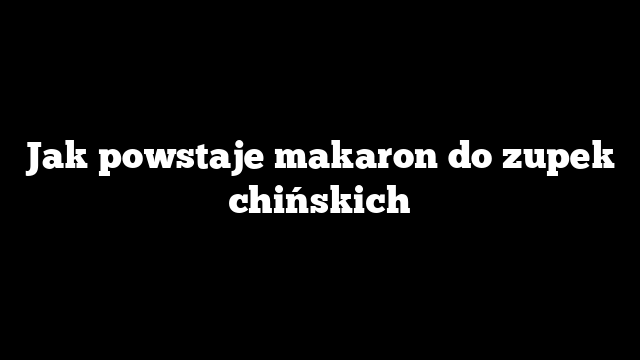 Jak powstaje makaron do zupek chińskich