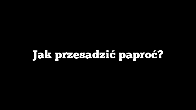 Jak przesadzić paproć?