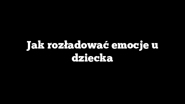 Jak rozładować emocje u dziecka